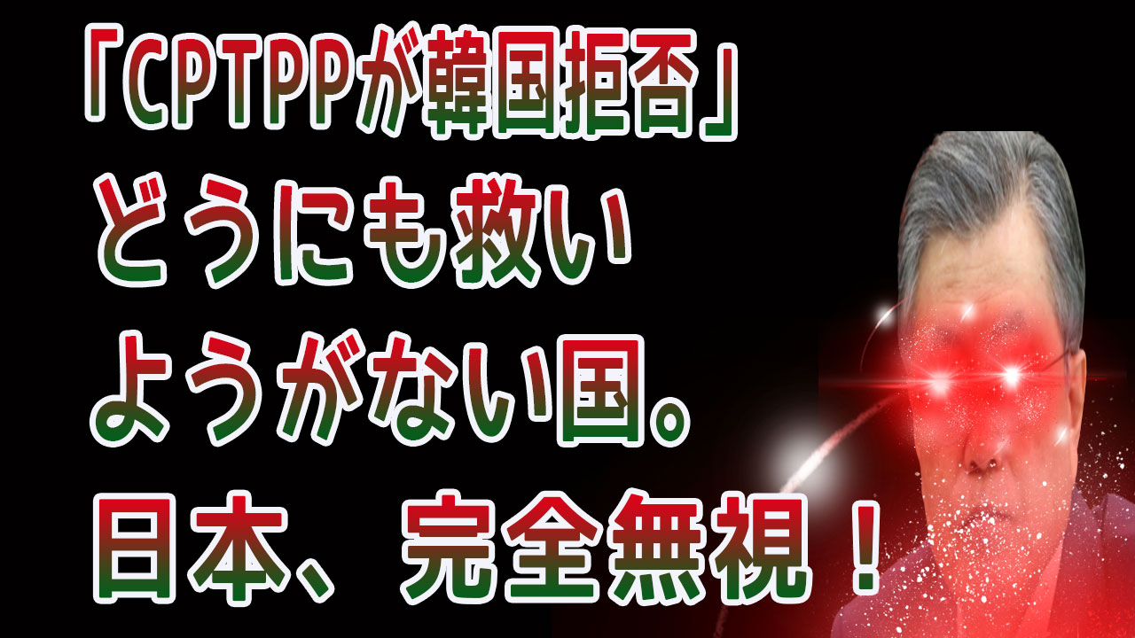 「CPTPPが韓国拒否」 どうにも救い ようがない国。 日本、完全無視！